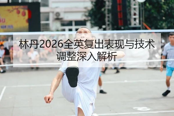 林丹2026全英复出表现与技术调整深入解析